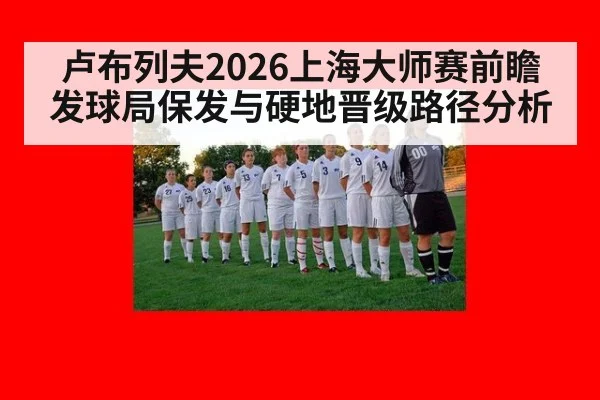 卢布列夫2026上海大师赛前瞻 发球局保发与硬地晋级路径分析