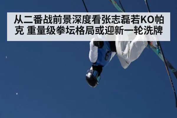 从二番战前景深度看张志磊若KO帕克 重量级拳坛格局或迎新一轮洗牌