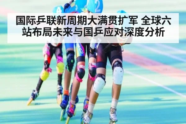 国际乒联新周期大满贯扩军 全球六站布局未来与国乒应对深度分析
